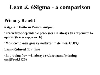 Lean & 6Sigma - a comparison
Primary Benefit
6 sigma = Uniform Process output
•Predictable,dependable processes are always less expensive to
operate(less scrap,rework)
•Most companies grossly underestimate their COPQ
Lean=Reduced flow time
•Improving flow will always reduce manufacturing
cost(Ford,1926)
 