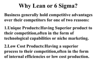Why Lean or 6 Sigma?
Business generally hold competitive advantages
over their competitors for one of two reasons:
1.Unique Products:Having Superior product to
their competition,often in the form of
technological capabilities or niche marketing.
2.Low Cost Products:Having a superior
process to their competition,often in the form
of internal efficiencies or low cost production.
 