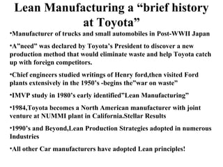 Lean Manufacturing a “brief history
at Toyota”
•Manufacturer of trucks and small automobiles in Post-WWII Japan
•A”need” was declared by Toyota’s President to discover a new
production method that would eliminate waste and help Toyota catch
up with foreign competitors.
•Chief engineers studied writings of Henry ford,then visited Ford
plants extensively in the 1950’s -begins the”war on waste”
•IMVP study in 1980’s early identified”Lean Manufacturing”
•1984,Toyota becomes a North American manufacturer with joint
venture at NUMMI plant in California.Stellar Results
•1990’s and Beyond,Lean Production Strategies adopted in numerous
Industries
•All other Car manufacturers have adopted Lean principles!
 