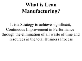 What is Lean
Manufacturing?
It is a Strategy to achieve significant,
Continuous Improvement in Performance
through the elimination of all waste of time and
resources in the total Business Process
 