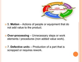 5. Motion – Actions of people or equipment that do
not add value to the product.
 Over-processing – Unnecessary steps or work
elements / procedures (non added value work).
 7. Defective units – Production of a part that is
scrapped or requires rework.
 