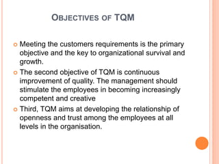 OBJECTIVES OF TQM
 Meeting the customers requirements is the primary
objective and the key to organizational survival and
growth.
 The second objective of TQM is continuous
improvement of quality. The management should
stimulate the employees in becoming increasingly
competent and creative
 Third, TQM aims at developing the relationship of
openness and trust among the employees at all
levels in the organisation.
 