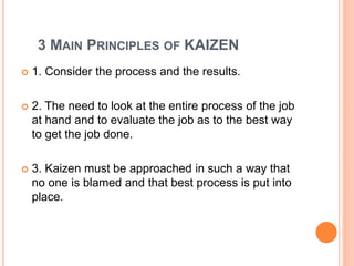 3 MAIN PRINCIPLES OF KAIZEN
 1. Consider the process and the results.
 2. The need to look at the entire process of the job
at hand and to evaluate the job as to the best way
to get the job done.
 3. Kaizen must be approached in such a way that
no one is blamed and that best process is put into
place.
 