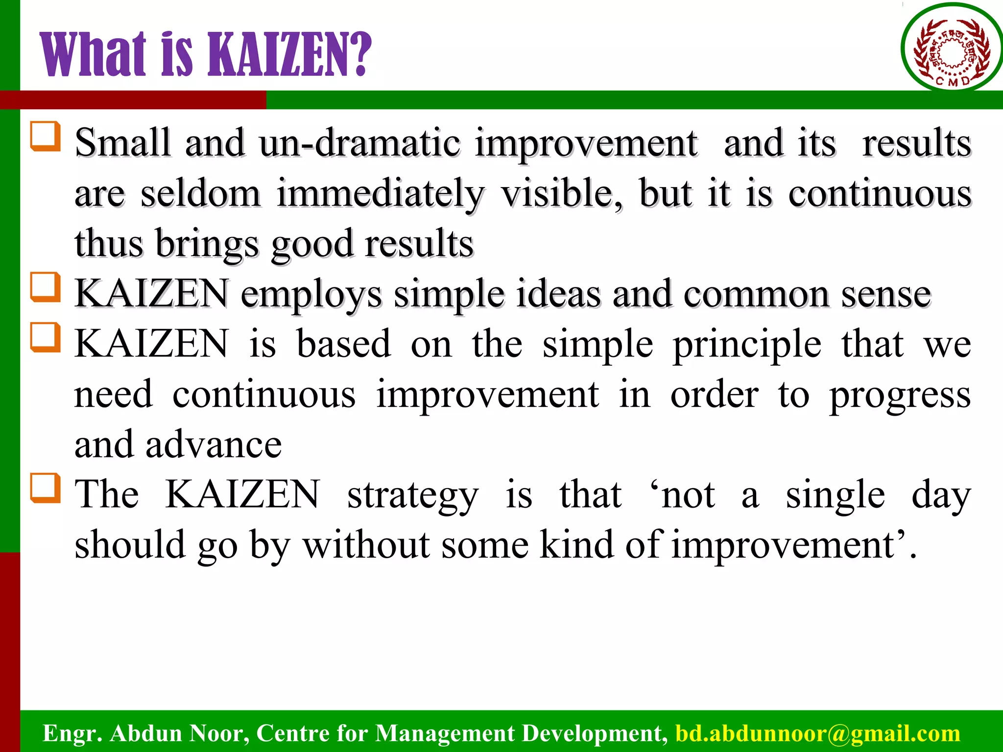 Engr. Abdun Noor, Centre for Management Development, bd.abdunnoor@gmail.com
What is KAIZEN?
 SSmall andmall and un-dramatic improvement and its resultsun-dramatic improvement and its results
are seldom immediately visibleare seldom immediately visible, but it is continuous, but it is continuous
thus brings good resultsthus brings good results
 KAIZEN employs simple ideas and common senseKAIZEN employs simple ideas and common sense
 KAIZEN is based on the simple principle that we
need continuous improvement in order to progress
and advance
 The KAIZEN strategy is that ‘not a single day
should go by without some kind of improvement’.
 