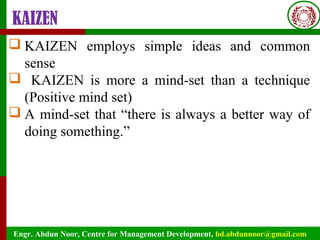 Engr. Abdun Noor, Centre for Management Development, bd.abdunnoor@gmail.com
KAIZEN
 KAIZEN employs simple ideas and common
sense
 KAIZEN is more a mind-set than a technique
(Positive mind set)
 A mind-set that “there is always a better way of
doing something.”
 