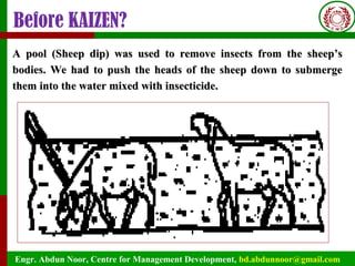 Engr. Abdun Noor, Centre for Management Development, bd.abdunnoor@gmail.com
Before KAIZEN?
A pool (Sheep dip) was used to remove insects from the sheep’sA pool (Sheep dip) was used to remove insects from the sheep’s
bodies. We had to push the heads of the sheep down to submergebodies. We had to push the heads of the sheep down to submerge
them into the water mixed with insecticide.them into the water mixed with insecticide.
 