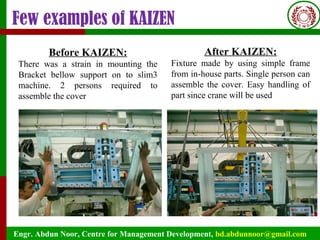 Engr. Abdun Noor, Centre for Management Development, bd.abdunnoor@gmail.com
Few examples of KAIZEN
Before KAIZEN:
There was a strain in mounting the
Bracket bellow support on to slim3
machine. 2 persons required to
assemble the cover
After KAIZEN:
Fixture made by using simple frame
from in-house parts. Single person can
assemble the cover. Easy handling of
part since crane will be used
 