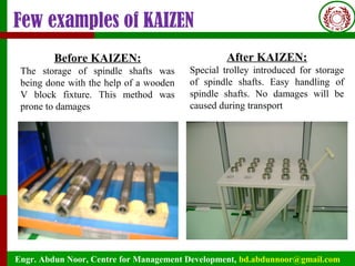Engr. Abdun Noor, Centre for Management Development, bd.abdunnoor@gmail.com
Few examples of KAIZEN
Before KAIZEN:
The storage of spindle shafts was
being done with the help of a wooden
V block fixture. This method was
prone to damages
After KAIZEN:
Special trolley introduced for storage
of spindle shafts. Easy handling of
spindle shafts. No damages will be
caused during transport
 