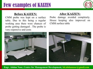 Engr. Abdun Noor, Centre for Management Development, bd.abdunnoor@gmail.com
Few examples of KAIZEN
Before KAIZEN:
CMM probe was kept on a surface
table. Due to this being a regular
working area there were chances of
probe getting damaged . The probe is
very expensive and costs
After KAIZEN:
Probe damage avoided completely.
House keeping also improved on
CMM surface table
 