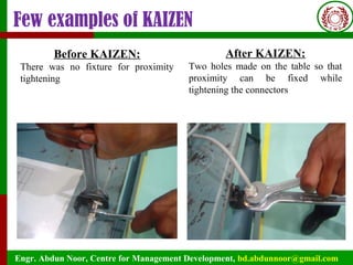 Engr. Abdun Noor, Centre for Management Development, bd.abdunnoor@gmail.com
Few examples of KAIZEN
Before KAIZEN:
There was no fixture for proximity
tightening
After KAIZEN:
Two holes made on the table so that
proximity can be fixed while
tightening the connectors
 