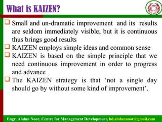Engr. Abdun Noor, Centre for Management Development, bd.abdunnoor@gmail.com
What is KAIZEN?
 SSmall andmall and un-dramatic improvement and its resultsun-dramatic improvement and its results
are seldom immediately visibleare seldom immediately visible, but it is continuous, but it is continuous
thus brings good resultsthus brings good results
 KAIZEN employs simple ideas and common senseKAIZEN employs simple ideas and common sense
 KAIZEN is based on the simple principle that we
need continuous improvement in order to progress
and advance
 The KAIZEN strategy is that ‘not a single day
should go by without some kind of improvement’.
 