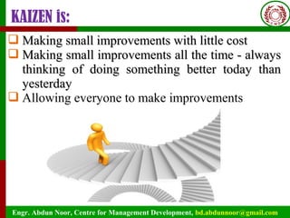 Engr. Abdun Noor, Centre for Management Development, bd.abdunnoor@gmail.com
KAIZEN is:
 Making small improvements with little costMaking small improvements with little cost
 Making small improvements all the time - alwaysMaking small improvements all the time - always
thinking of doing something better today thanthinking of doing something better today than
yesterdayyesterday
 Allowing everyone to make improvements
 