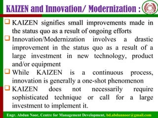 Engr. Abdun Noor, Centre for Management Development, bd.abdunnoor@gmail.com
KAIZEN and Innovation/ Modernization :
 KAIZEN signifies small improvements made inKAIZEN signifies small improvements made in
the status quo as a result of ongoing effortsthe status quo as a result of ongoing efforts
 Innovation/Modernization involves a drastic
improvement in the status quo as a result of a
large investment in new technology, product
and/or equipment
 While KAIZEN is a continuous process,
innovation is generally a one-shot phenomenon
 KAIZEN does not necessarily require
sophisticated technique or call for a large
investment to implement it.
 