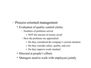 – Process-oriented management
• Evaluation of quality control circles
– Numbers of problems solved
» NOT the amount of money saved
– How the problems are approached
» Do they considered the company’s current situation
» Do they consider safety, quality, and cost
» Do they improve work standard
• Directed at people’s efforts
• Managers need to work with employees jointly
 
