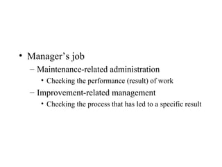 • Manager’s job
– Maintenance-related administration
• Checking the performance (result) of work
– Improvement-related management
• Checking the process that has led to a specific result
 