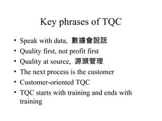Key phrases of TQC
• Speak with data, 數據會說話
• Quality first, not profit first
• Quality at source, 源頭管理
• The next process is the customer
• Customer-oriented TQC
• TQC starts with training and ends with
training
 