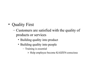 • Quality First
– Customers are satisfied with the quality of
products or services
• Building quality into product
• Building quality into people
– Training is essential
» Help employee become KAIZEN-conscious
 