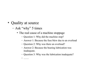 • Quality at source
– Ask “why” 5 times
• The real cause of a machine stoppage
– Question 1: Why did the machine stop?
– Answer 1: Because the fuse blew due to an overload
– Question 2: Why was there an overload?
– Answer 2: Because the bearing lubrication was
inadequate.
– Question 3: Why was the lubrication inadequate?
– ……
 