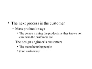 • The next process is the customer
– Mass production age
• The person making the products neither knows nor
care who the customers are
– The design engineer’s customers
• The manufacturing people
• (End customers)
 