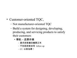 • Customer-oriented TQC,
– Not manufacturer-oriented TQC
– Build a system for designing, developing,
producing, and servicing products to satisfy
their customers
• 華航 – 退票作業
– 要求旅客繳回機票正本
– 不告訴旅客如何 follow up
– Cf. 以客為尊 ?
 