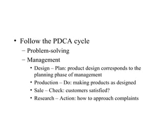 • Follow the PDCA cycle
– Problem-solving
– Management
• Design – Plan: product design corresponds to the
planning phase of management
• Production – Do: making products as designed
• Sale – Check: customers satisfied?
• Research – Action: how to approach complaints
 