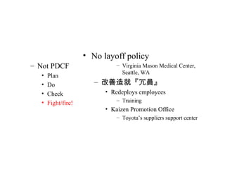 – Not PDCF
• Plan
• Do
• Check
• Fight/fire!
• No layoff policy
– Virginia Mason Medical Center,
Seattle, WA
– 改善造就『冗員』
• Redeploys employees
– Training
• Kaizen Promotion Office
– Toyota’s suppliers support center
 