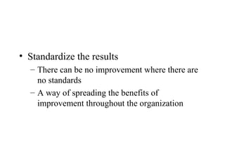 • Standardize the results
– There can be no improvement where there are
no standards
– A way of spreading the benefits of
improvement throughout the organization
 