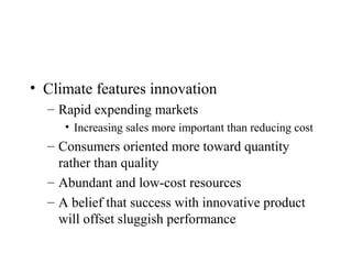 • Climate features innovation
– Rapid expending markets
• Increasing sales more important than reducing cost
– Consumers oriented more toward quantity
rather than quality
– Abundant and low-cost resources
– A belief that success with innovative product
will offset sluggish performance
 
