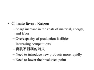 • Climate favors Kaizen
– Sharp increase in the costs of material, energy,
and labor
– Overcapacity of production facilities
– Increasing competitions
– 資訊不對稱的消失
– Need to introduce new products more rapidly
– Need to lower the breakeven point
 