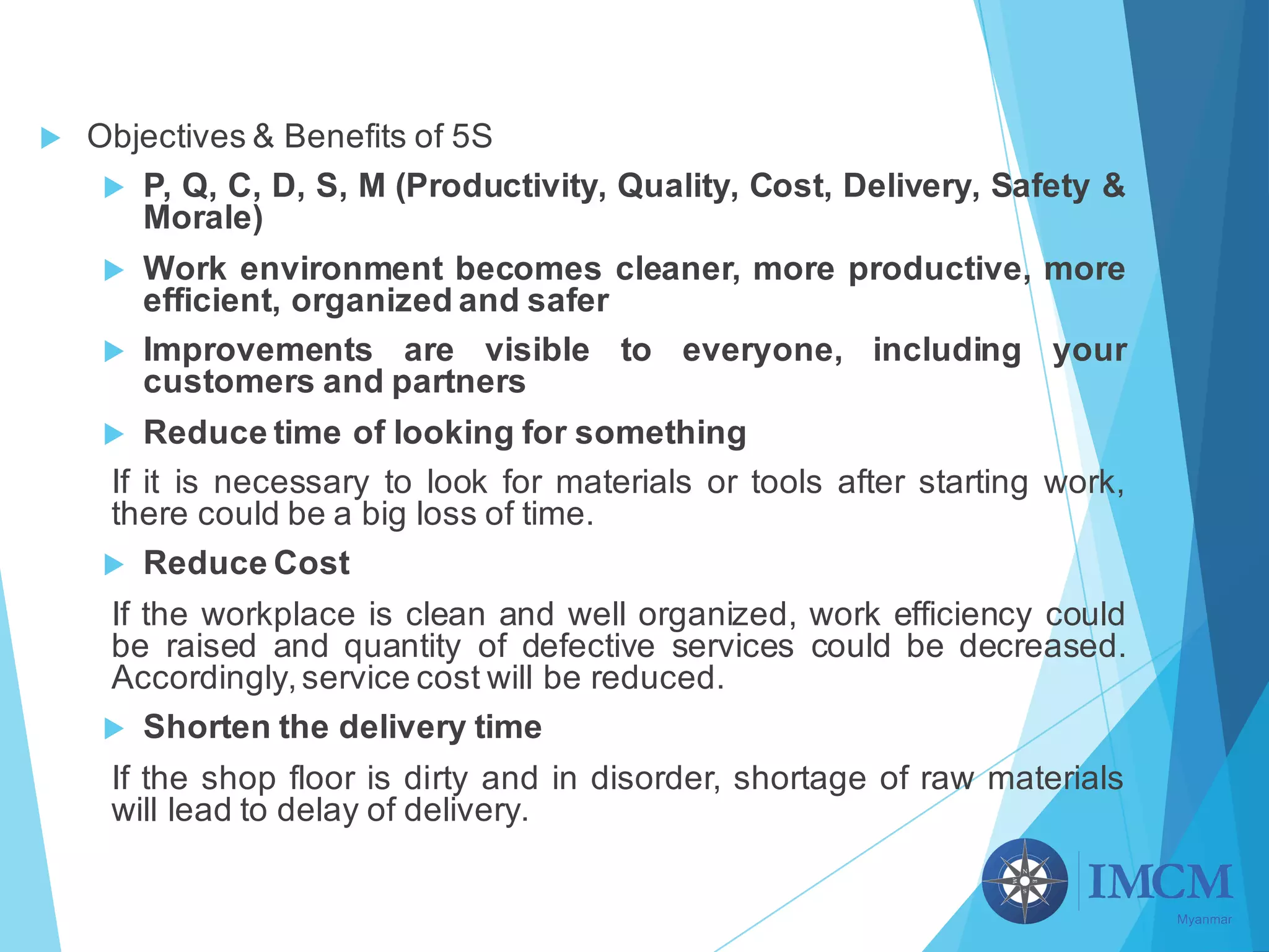 u Objectives & Benefits of 5S
u P, Q, C, D, S, M (Productivity, Quality, Cost, Delivery, Safety &
Morale)
u Work environment becomes cleaner, more productive, more
efficient, organized and safer
u Improvements are visible to everyone, including your
customers and partners
u Reduce time of looking for something
If it is necessary to look for materials or tools after starting work,
there could be a big loss of time.
u Reduce Cost
If the workplace is clean and well organized, work efficiency could
be raised and quantity of defective services could be decreased.
Accordingly,service cost will be reduced.
u Shorten the delivery time
If the shop floor is dirty and in disorder, shortage of raw materials
will lead to delay of delivery.
 