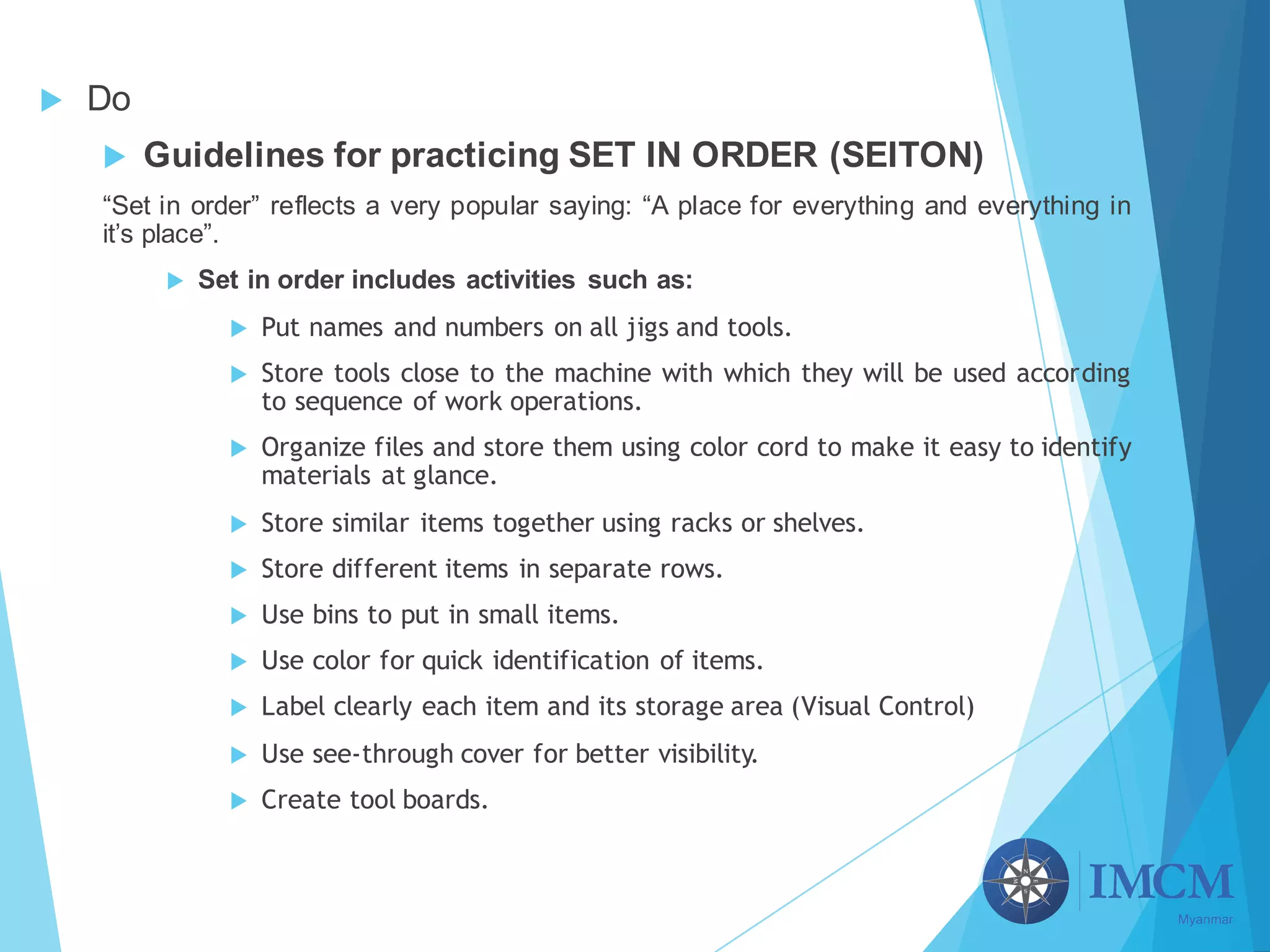 u Do
u Guidelines for practicing SET IN ORDER (SEITON)
“Set in order” reflects a very popular saying: “A place for everything and everything in
it’s place”.
u Set in order includes activities such as:
u Put names and numbers on all jigs and tools.
u Store tools close to the machine with which they will be used according
to sequence of work operations.
u Organize files and store them using color cord to make it easy to identify
materials at glance.
u Store similar items together using racks or shelves.
u Store different items in separate rows.
u Use bins to put in small items.
u Use color for quick identification of items.
u Label clearly each item and its storage area (Visual Control)
u Use see-through cover for better visibility.
u Create tool boards.
 