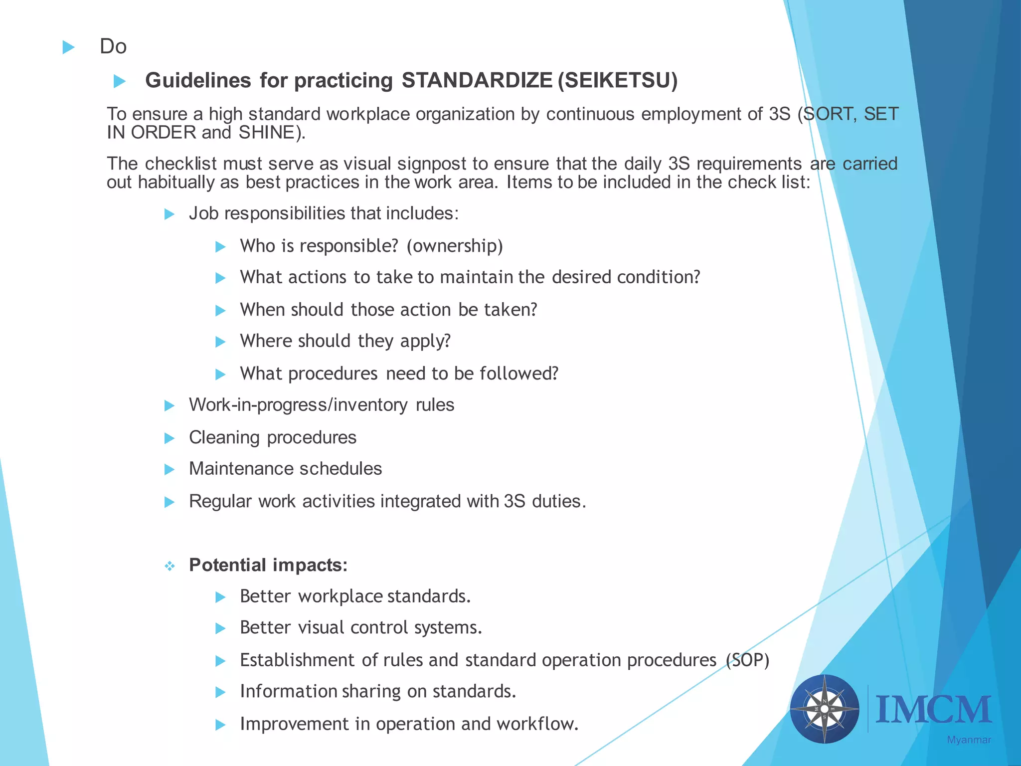 u Do
u Guidelines for practicing STANDARDIZE (SEIKETSU)
To ensure a high standard workplace organization by continuous employment of 3S (SORT, SET
IN ORDER and SHINE).
The checklist must serve as visual signpost to ensure that the daily 3S requirements are carried
out habitually as best practices in the work area. Items to be included in the check list:
u Job responsibilities that includes:
u Who is responsible? (ownership)
u What actions to take to maintain the desired condition?
u When should those action be taken?
u Where should they apply?
u What procedures need to be followed?
u Work-in-progress/inventory rules
u Cleaning procedures
u Maintenance schedules
u Regular work activities integrated with 3S duties.
v Potential impacts:
u Better workplace standards.
u Better visual control systems.
u Establishment of rules and standard operation procedures (SOP)
u Information sharing on standards.
u Improvement in operation and workflow.
 