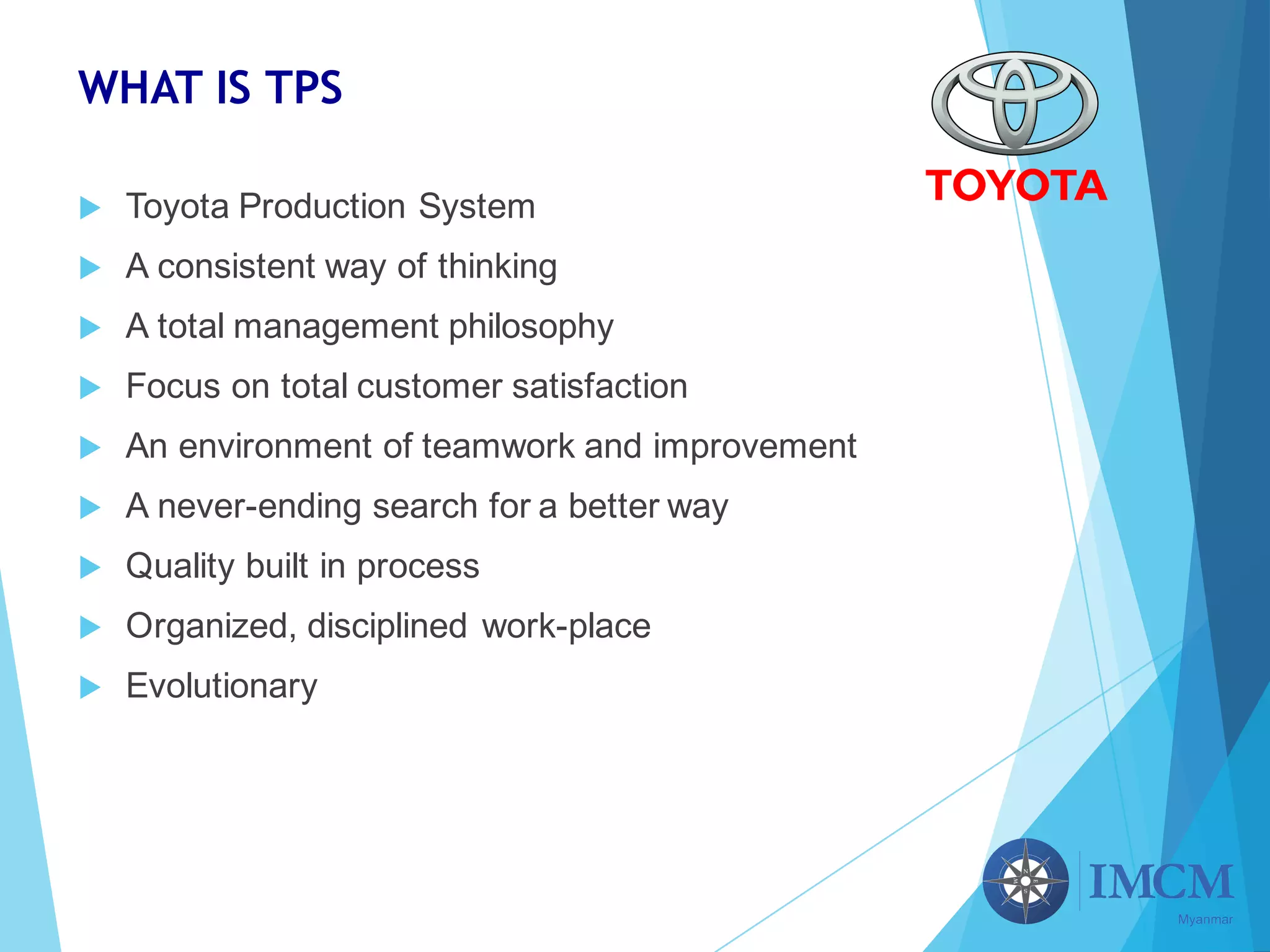 WHAT IS TPS
u Toyota Production System
u A consistent way of thinking
u A total management philosophy
u Focus on total customer satisfaction
u An environment of teamwork and improvement
u A never-ending search for a better way
u Quality built in process
u Organized, disciplined work-place
u Evolutionary
 