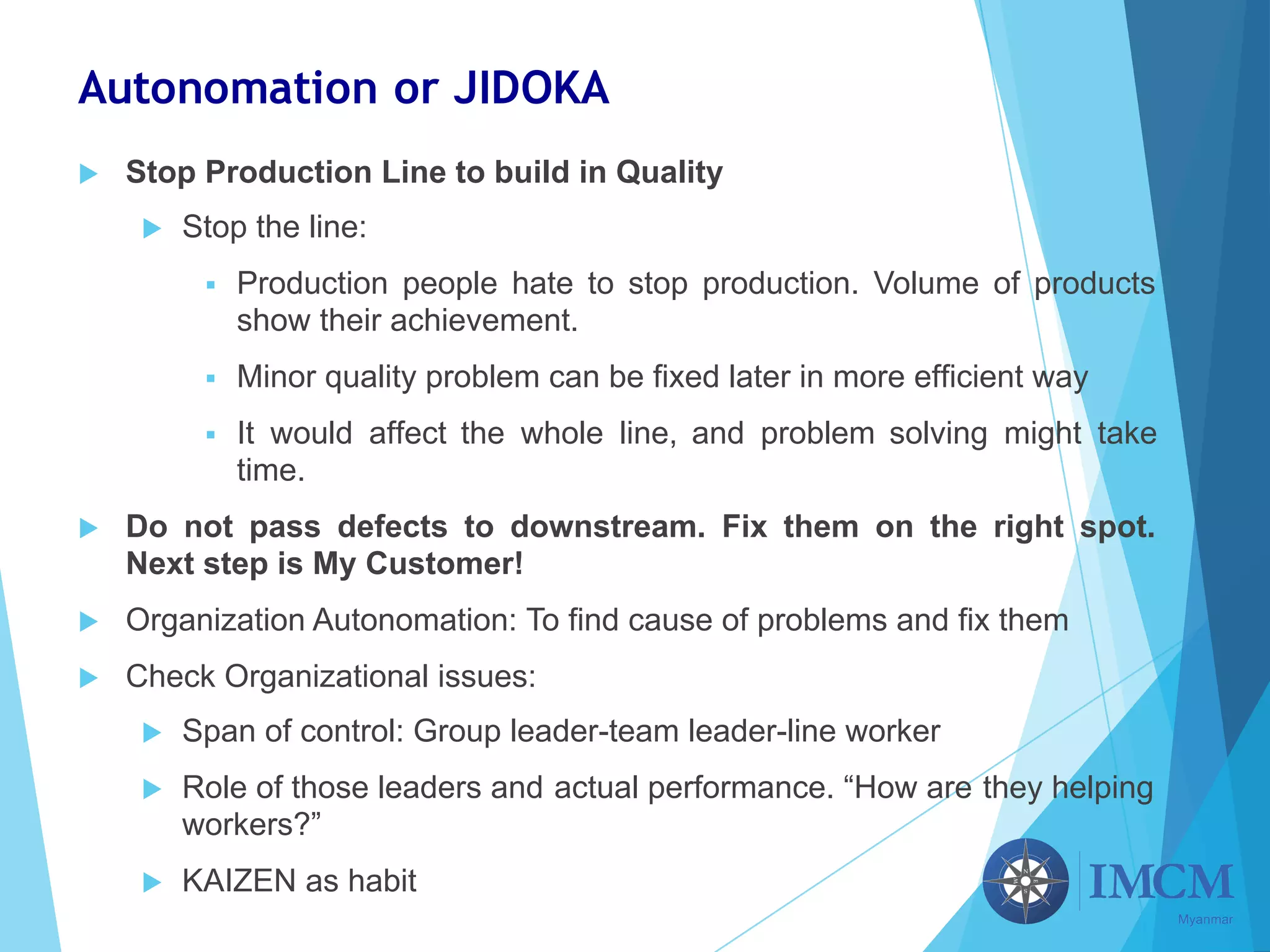 Autonomation or JIDOKA
u Stop Production Line to build in Quality
u Stop the line:
§ Production people hate to stop production. Volume of products
show their achievement.
§ Minor quality problem can be fixed later in more efficient way
§ It would affect the whole line, and problem solving might take
time.
u Do not pass defects to downstream. Fix them on the right spot.
Next step is My Customer!
u Organization Autonomation: To find cause of problems and fix them
u Check Organizational issues:
u Span of control: Group leader-team leader-line worker
u Role of those leaders and actual performance. “How are they helping
workers?”
u KAIZEN as habit
 