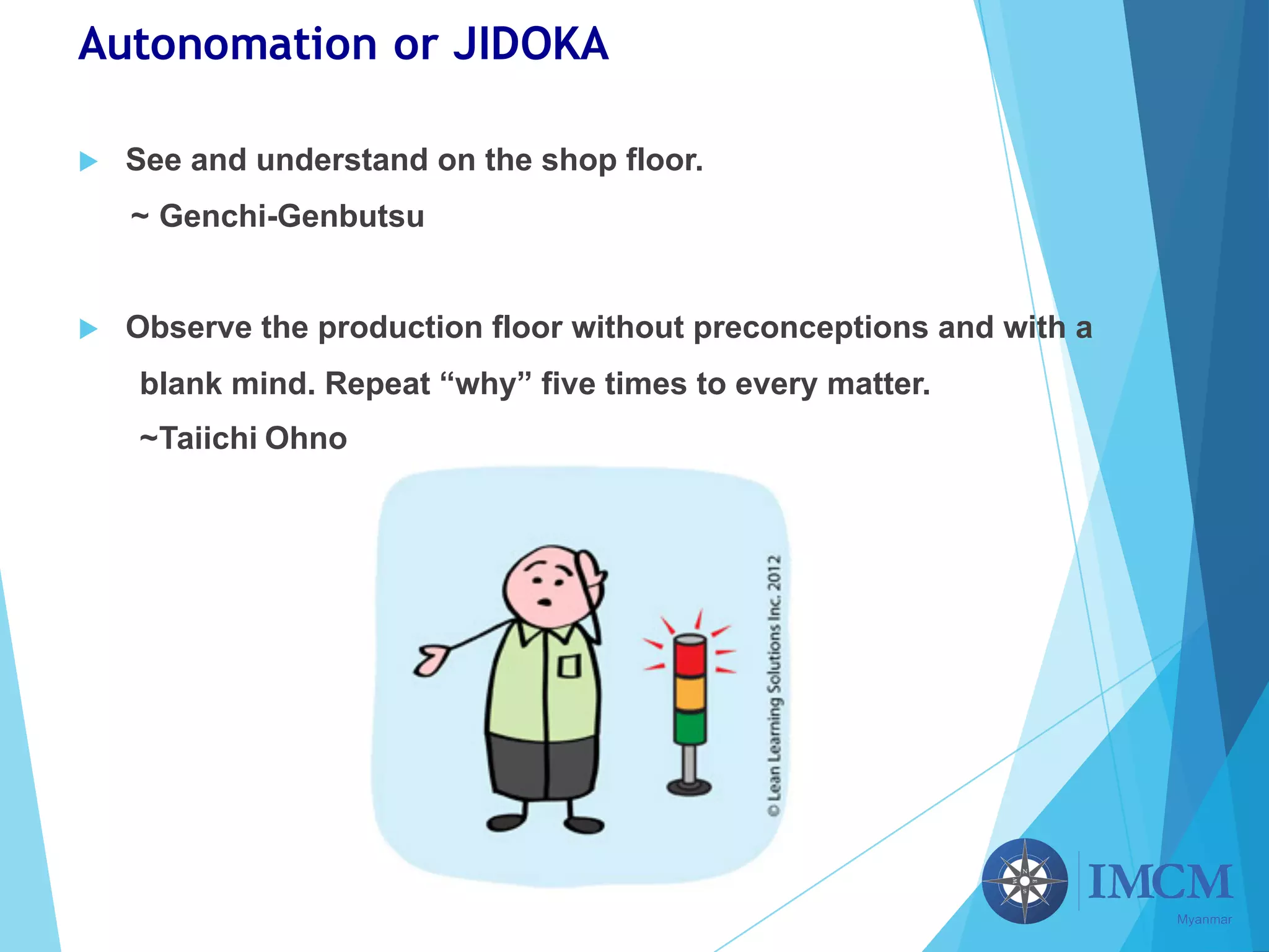 Autonomation or JIDOKA
u See and understand on the shop floor.
~ Genchi-Genbutsu
u Observe the production floor without preconceptions and with a
blank mind. Repeat “why” five times to every matter.
~Taiichi Ohno
 