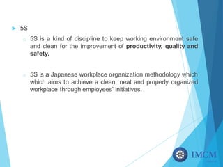 u 5S
o 5S is a kind of discipline to keep working environment safe
and clean for the improvement of productivity, quality and
safety.
o 5S is a Japanese workplace organization methodology which
which aims to achieve a clean, neat and properly organized
workplace through employees’ initiatives.
 