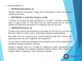 u Understanding 5S
u SEIRI/Sort/Straighten up
Clearly separate necessary things from unnecessary ones and discard
unnecessary ones.
u SEITON/Set in order/Put things in order
“ A place for everything and everything in its place”. Arrange necessary
items in good order so that they may be easily picked up for use. (A
contest for searching documents or materials with 30 second)
u SEISO/Shine/Clean up
To clean and inspect the workplace thoroughly so that there is no dust on
the floor, tables or office rooms. (Individual cleaning responsibility).
Set aside time for cleaning (e.g. annual cleaning day that involves all,
cleaning should be done together with inspection.
It is not only to clean the workplace but to detect every kind of wastes and
problems through complete cleaning.
Assign a person who is in charge of cleaning of each workplace and
machine. Establish the cleaning standard (Where: Place, Who: Person in
charge, When: Frequency, How: Cleaning method)
 