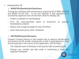 u Understanding 5S
u SEIKETSU/Standardize/Cleanliness
To keep the workplace well maintained by practicing 3S of SERI, SEITON
and SEISO all the time. To set and maintain a high standard for a
consistently organized work environment (Rule for keeping 3S)
§ Create a schedule for housekeeping
§ Form 5S cross-functional teams to brainstorm on possible
housekeeping projects
§ Reward and recognize people for their 5S efforts
§ Learn best practices by other companies
u SHITSUKE/Sustain/Discipline
Conduct in-house training or train people how to observe self-discipline
and practice the 5S system continuously so that it would become a habit
and be ingrained in the culture of the organization. (Do 5S Daily)
o The important point of Shitsuke is forming the habit of practicing 3S.
o Change your mindset and take pride in maintaining a clean and
organized workplace
 