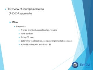 u Overview of 5S implementation
(P-D-C-A approach)
u Plan
u Preparation
u Provide training & education for everyone
u Form 5S team
u Set up 5S zone
u Determine 5S objectives, goals and implementation phases
u Make 5S action plan and launch 5S
 