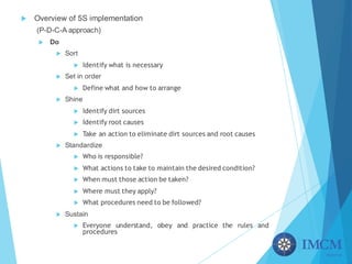 u Overview of 5S implementation
(P-D-C-A approach)
u Do
u Sort
u Identify what is necessary
u Set in order
u Define what and how to arrange
u Shine
u Identify dirt sources
u Identify root causes
u Take an action to eliminate dirt sources and root causes
u Standardize
u Who is responsible?
u What actions to take to maintain the desired condition?
u When must those action be taken?
u Where must they apply?
u What procedures need to be followed?
u Sustain
u Everyone understand, obey and practice the rules and
procedures
 