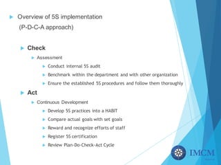 u Overview of 5S implementation
(P-D-C-A approach)
u Check
u Assessment
u Conduct internal 5S audit
u Benchmark within the department and with other organization
u Ensure the established 5S procedures and follow them thoroughly
u Act
u Continuous Development
u Develop 5S practices into a HABIT
u Compare actual goals with set goals
u Reward and recognize efforts of staff
u Register 5S certification
u Review Plan-Do-Check-Act Cycle
 