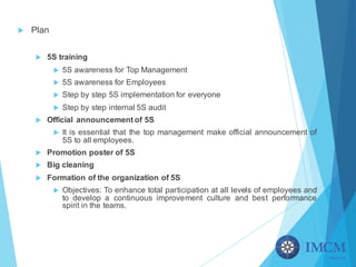 u Plan
u 5S training
u 5S awareness for Top Management
u 5S awareness for Employees
u Step by step 5S implementation for everyone
u Step by step internal 5S audit
u Official announcement of 5S
u It is essential that the top management make official announcement of
5S to all employees.
u Promotion poster of 5S
u Big cleaning
u Formation of the organization of 5S
u Objectives: To enhance total participation at all levels of employees and
to develop a continuous improvement culture and best performance
spirit in the teams.
 