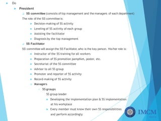 u Do
u President
q 5S committee (consists of top management and the managers of each department)
The role of the 5S committee is:
u Decision-making of 5S activity
u Leveling of 5S activity of each group
u Assisting the facilitator
u Diagnosis by the top management
q 5S Facilitator
5S committee will assign the 5S Facilitator, who is the key person. His/her role is:
u Instructor of the 5S training for all workers
u Preparation of 5S promotion pamphlet, poster, etc.
u Secretariat of the 5S committee
u Advisor to all 5S group
u Promoter and reporter of 5S activity
u Record-making of 5S activity
v Managers
ü 5S groups
5S group leader
u Developing the implementation plan & 5S implementation
at his workplace
u Every member must know their own 5S responsibilities
and perform accordingly.
 