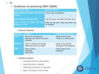 u Do
u Guidelines for practicing SORT (SEIRI)
u Disposal Standard
u Potential impacts
u Unwanted items are eliminated.
u Searching time is reduced.
u Working environment is improved.
u Space utilization is maximized.
Unnecessary items Required action
Items having no value and easy to
dispose
Throw away immediately
Items having some sales value Look for buyer who offers the best price
Items having no value and their
disposal is costly
Work out the least costly and safest way
for disposal
Necessity Example Method of arrangement
Low +No use in the past year
+Use only one time in the last 6-
12months
+Discard all of them
+Store in a remote place
Medium +Once in the last 2-6 months
+More than once in a month
+Store in the central
+Storage in the workplace
High +Once a week
+Everyday
+Every hour
+Store close to the
workplace
 