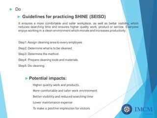 u Do
u Guidelines for practicing SHINE (SEISO)
It ensures a more comfortable and safer workplace, as well as better visibility, which
reduces searching time and ensures higher quality work, product or service. Everyone
enjoys working in a clean environment which morale and increases productivity.
Step1: Assign cleaning area to every employee.
Step2: Determine what is to be cleaned.
Step3: Determine the method.
Step4: Prepare cleaning tools and materials.
Step5: Do cleaning.
u Potential impacts:
Higher quality work and products.
More comfortable and safer work environment
Better visibility and reduced searching time
Lower maintenance expense
To make a positive impression for visitors
 