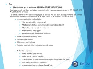 u Do
u Guidelines for practicing STANDARDIZE (SEIKETSU)
To ensure a high standard workplace organization by continuous employment of 3S (SORT, SET
IN ORDER and SHINE).
The checklist must serve as visual signpost to ensure that the daily 3S requirements are carried
out habitually as best practices in the work area. Items to be included in the check list:
u Job responsibilities that includes:
u Who is responsible? (ownership)
u What actions to take to maintain the desired condition?
u When should those action be taken?
u Where should they apply?
u What procedures need to be followed?
u Work-in-progress/inventory rules
u Cleaning procedures
u Maintenance schedules
u Regular work activities integrated with 3S duties.
v Potential impacts:
u Better workplace standards.
u Better visual control systems.
u Establishment of rules and standard operation procedures (SOP)
u Information sharing on standards.
u Improvement in operation and workflow.
 