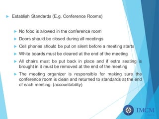 u Establish Standards (E.g. Conference Rooms)
u No food is allowed in the conference room
u Doors should be closed during all meetings
u Cell phones should be put on silent before a meeting starts
u White boards must be cleared at the end of the meeting
u All chairs must be put back in place and if extra seating is
brought in it must be removed at the end of the meeting
u The meeting organizer is responsible for making sure the
conference room is clean and returned to standards at the end
of each meeting. (accountability)
 