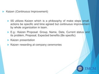 u Kaizen (Continuous Improvement)
u 5S utilizes Kaizen which is a philosophy of make steps small,
actions be specific and time agreed but continuous improvement
by whole organization in team.
u E.g.: Kaizen Proposal: Group, Name, Date, Current status and
its problem, Proposal, Expected benefits (Be specific)
u Kaizen presentation
u Kaizen rewarding at company ceremonies
 