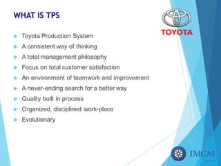WHAT IS TPS
u Toyota Production System
u A consistent way of thinking
u A total management philosophy
u Focus on total customer satisfaction
u An environment of teamwork and improvement
u A never-ending search for a better way
u Quality built in process
u Organized, disciplined work-place
u Evolutionary
 