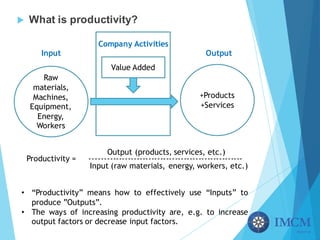 u What is productivity?
Raw
materials,
Machines,
Equipment,
Energy,
Workers
+Products
+Services
Value Added
Input
Company Activities
Output
Productivity = ----------------------------------------------------
Input (raw materials, energy, workers, etc.)
Output (products, services, etc.)
• “Productivity” means how to effectively use “Inputs” to
produce ”Outputs”.
• The ways of increasing productivity are, e.g. to increase
output factors or decrease input factors.
 